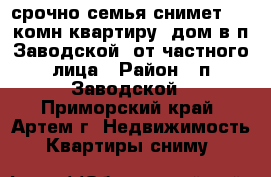 срочно!семья снимет 1-2 комн квартиру, дом в п.Заводской. от частного лица › Район ­ п.Заводской - Приморский край, Артем г. Недвижимость » Квартиры сниму   